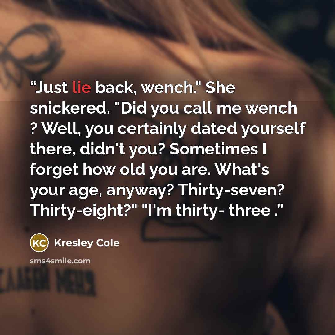“Just lie back, wench." She snickered. "Did you call me wench ? Well, you certainly dated yourself there, didn't you? Sometimes I forget how old you are. What's your age, anyway? Thirty-seven? Thirty-eight?" "I'm thirty- three .” quote by Kresley Cole