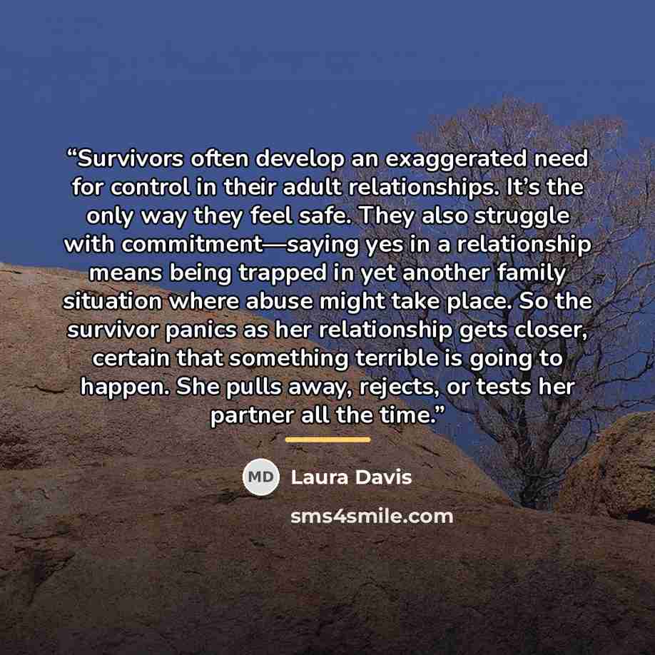 “Survivors often develop an exaggerated need for control in their adult relationships. It’s the only way they feel safe. They also struggle with commitment—saying yes in a relationship means being trapped in yet another family situation where abuse might take place. So the survivor panics as her…” quote by Laura Davis