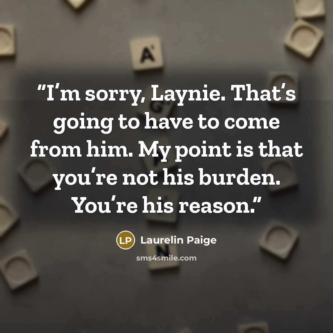 “I’m sorry, Laynie. That’s going to have to come from him. My point is that you’re not his burden. You’re his reason.” quote by Laurelin Paige