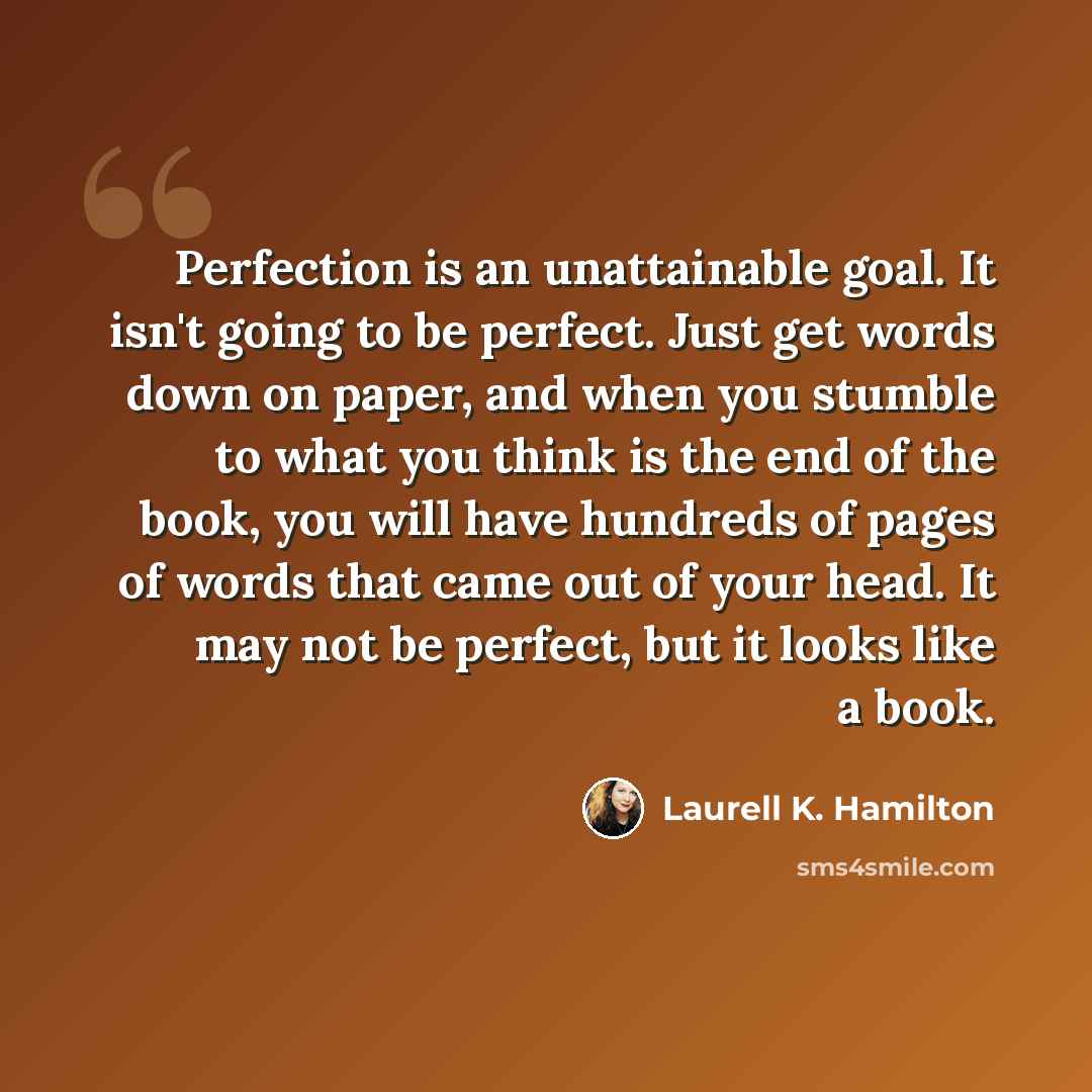 “Perfection is an unattainable goal. It isn't going to be perfect. Just get words down on paper, and when you stumble to what you think is the end of the book, you will have hundreds of pages of words that came out of your head. It may not be perfect, but it looks like a book.” quote by Laurell K. Hamilton