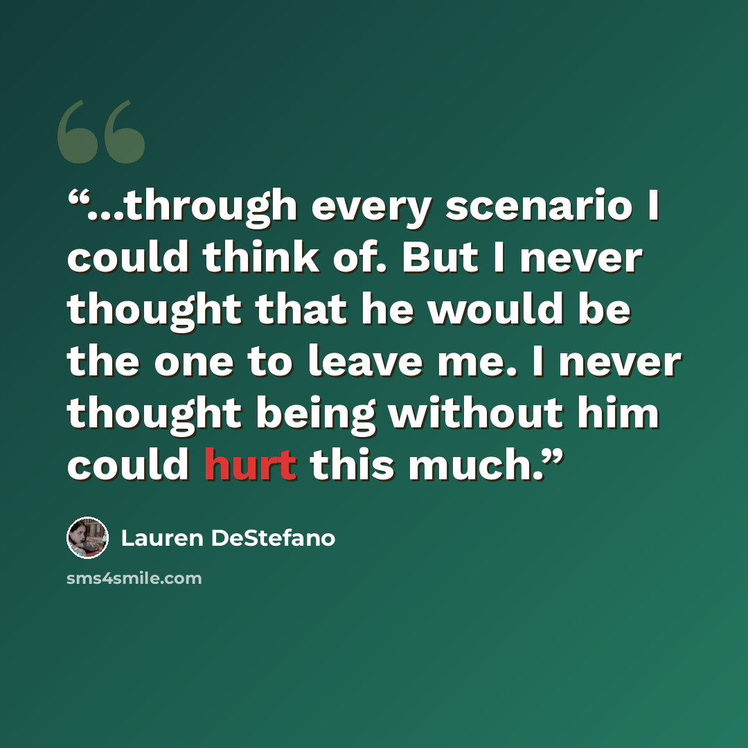 “...through every scenario I could think of. But I never thought that he would be the one to leave me. I never thought being without him could hurt this much.” quote by Lauren DeStefano