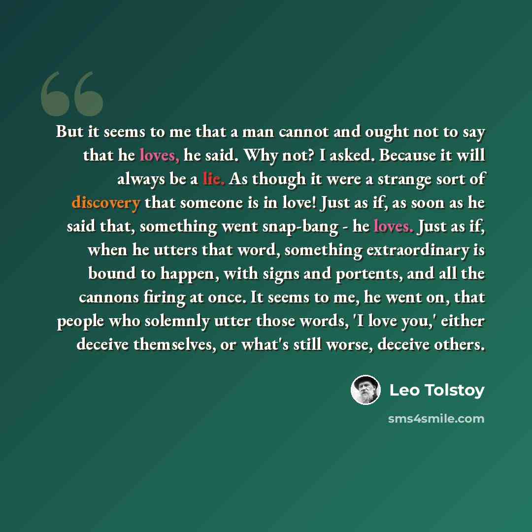 “But it seems to me that a man cannot and ought not to say that he loves, he said. Why not? I asked. Because it will always be a lie. As though it were a strange sort of discovery that someone is in love! Just as if, as soon as he said that, something went snap-bang - he loves. Just as if, when he…” quote by Leo Tolstoy