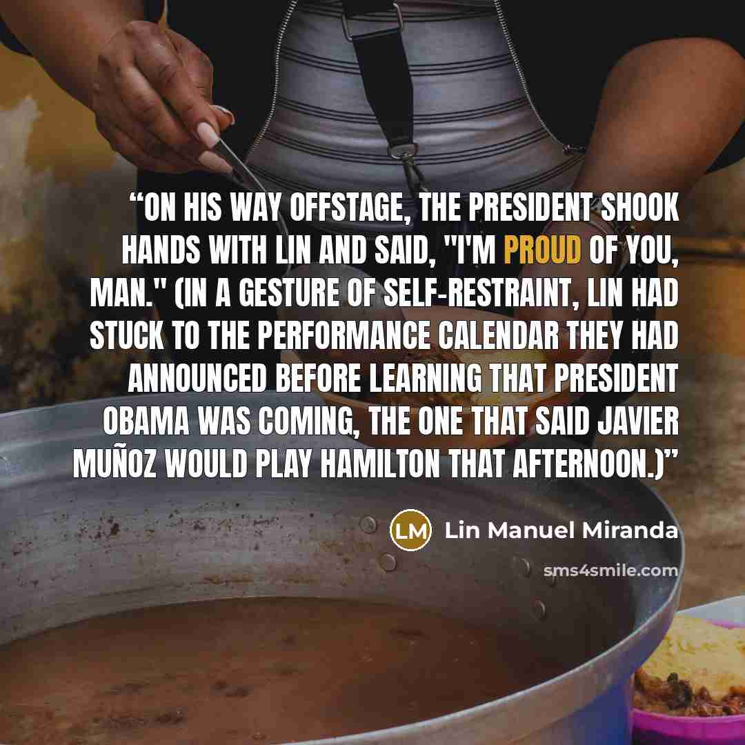 “On his way offstage, the president shook hands with Lin and said, "I'm proud of you, man." (In a gesture of self-restraint, Lin had stuck to the performance calendar they had announced before learning that President Obama was coming, the one that said Javier Muñoz would play Hamilton that…” quote by Lin Manuel Miranda