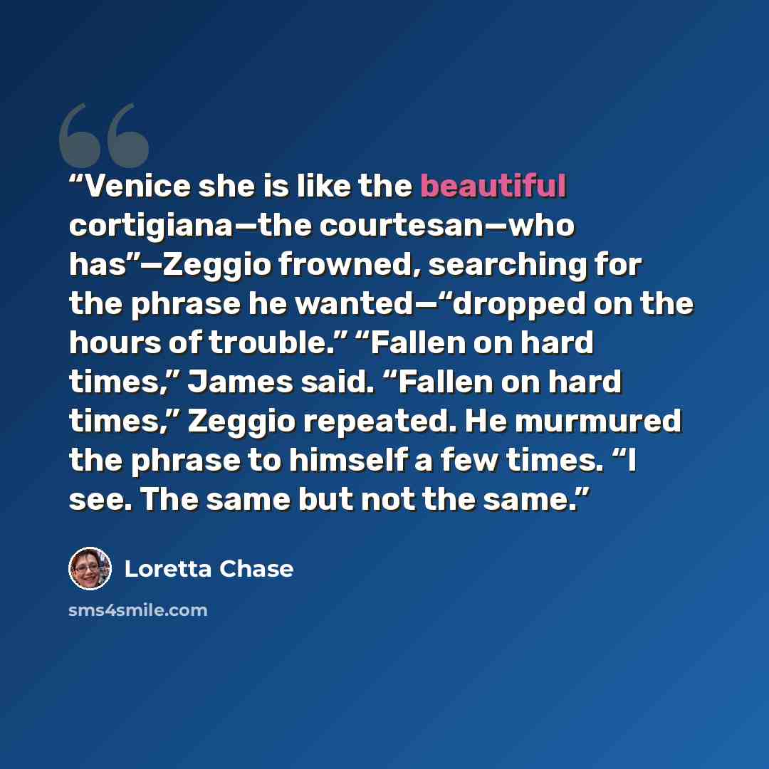 “Venice she is like the beautiful cortigiana—the courtesan—who has”—Zeggio frowned, searching for the phrase he wanted—“dropped on the hours of trouble.” “Fallen on hard times,” James said. “Fallen on hard times,” Zeggio repeated. He murmured the phrase to himself a few times. “I see. The same but…” quote by Loretta Chase