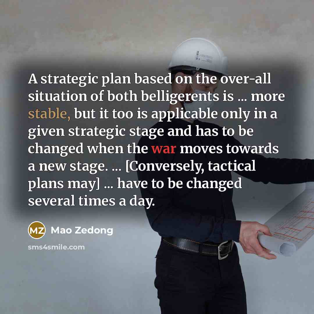 “A strategic plan based on the over-all situation of both belligerents is ... more stable, but it too is applicable only in a given strategic stage and has to be changed when the war moves towards a new stage. ... [Conversely, tactical plans may] ... have to be changed several times a day.” quote by Mao Zedong