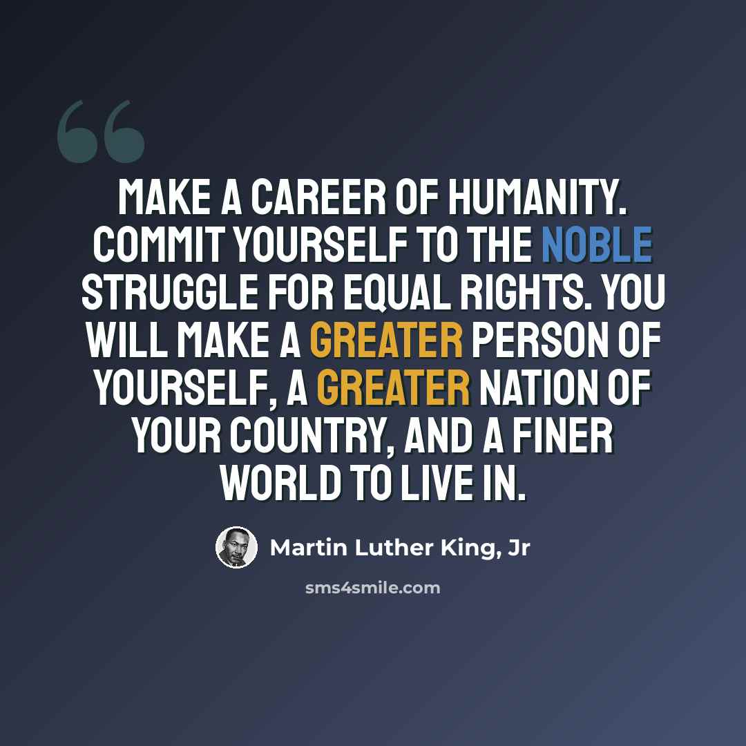“Make a career of humanity. Commit yourself to the noble struggle for equal rights. You will make a greater person of yourself, a greater nation of your country, and a finer world to live in.” quote by Martin Luther King, Jr