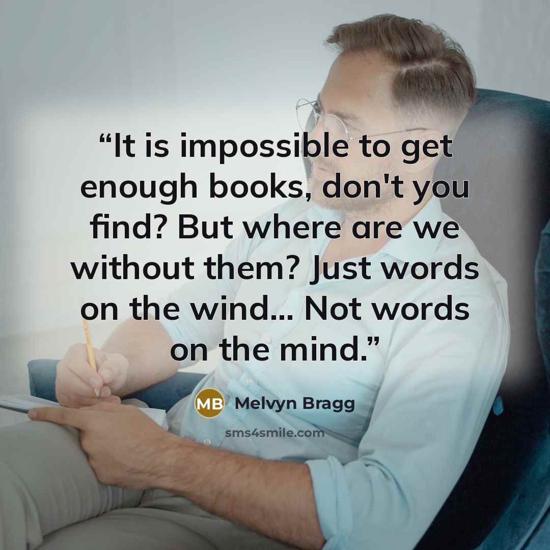 “It is impossible to get enough books, don't you find? But where are we without them? Just words on the wind... Not words on the mind.” quote by Melvyn Bragg