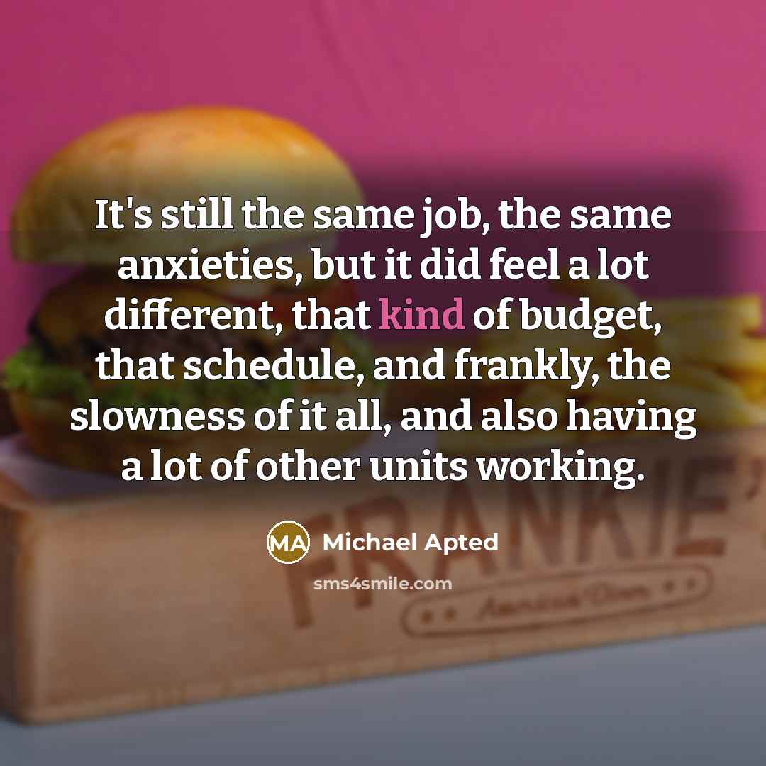 “It's still the same job, the same anxieties, but it did feel a lot different, that kind of budget, that schedule, and frankly, the slowness of it all, and also having a lot of other units working.” quote by Michael Apted