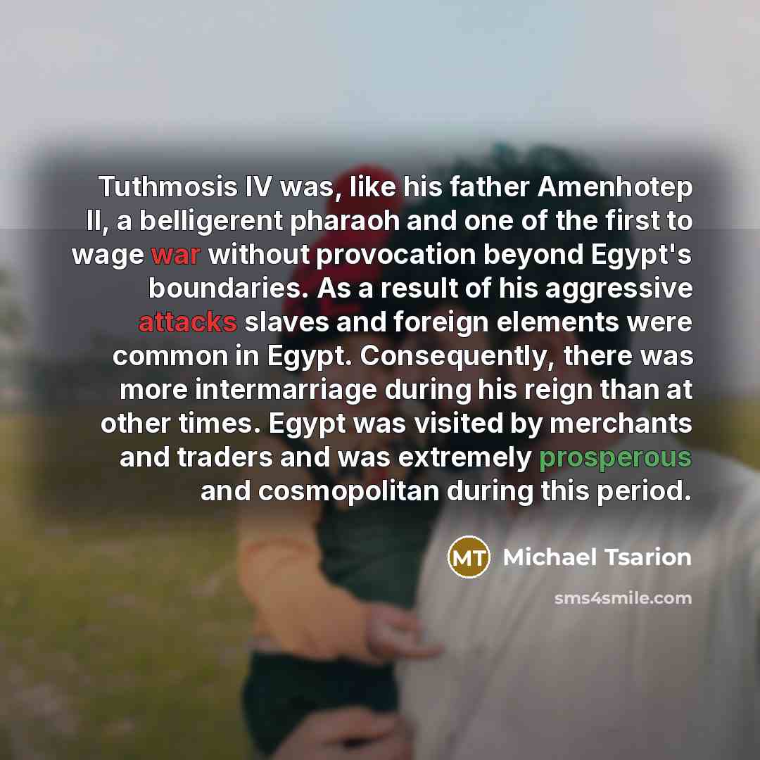 “Tuthmosis IV was, like his father Amenhotep II, a belligerent pharaoh and one of the first to wage war without provocation beyond Egypt's boundaries. As a result of his aggressive attacks slaves and foreign elements were common in Egypt. Consequently, there was more intermarriage during his reign…” quote by Michael Tsarion