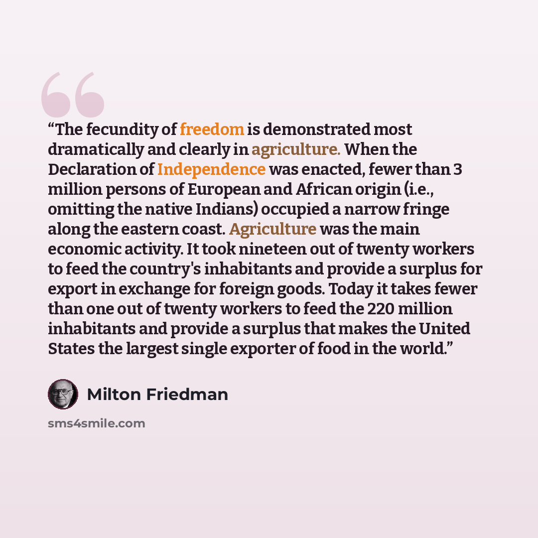 “The fecundity of freedom is demonstrated most dramatically and clearly in agriculture. When the Declaration of Independence was enacted, fewer than 3 million persons of European and African origin (i.e., omitting the native Indians) occupied a narrow fringe along the eastern coast. Agriculture was…” quote by Milton Friedman