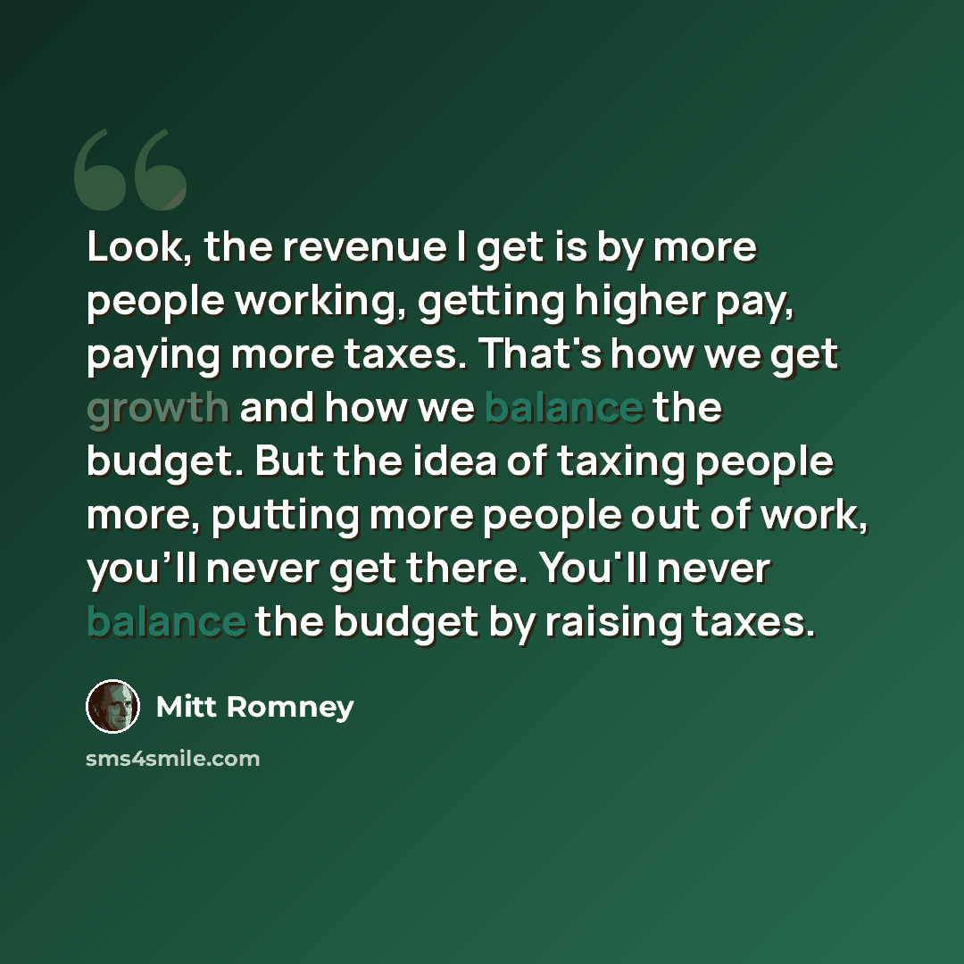 “Look, the revenue I get is by more people working, getting higher pay, paying more taxes. That's how we get growth and how we balance the budget. But the idea of taxing people more, putting more people out of work, you'll never get there. You'll never balance the budget by raising taxes.” quote by Mitt Romney