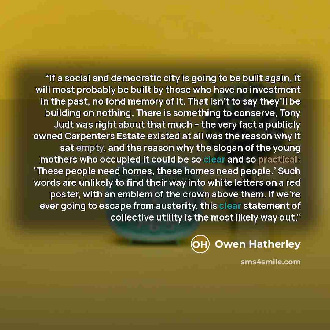 “If a social and democratic city is going to be built again, it will most probably be built by those who have no investment in the past, no fond memory of it. That isn’t to say they’ll be building on nothing. There is something to conserve, Tony Judt was right about that much – the very fact a…” quote by Owen Hatherley