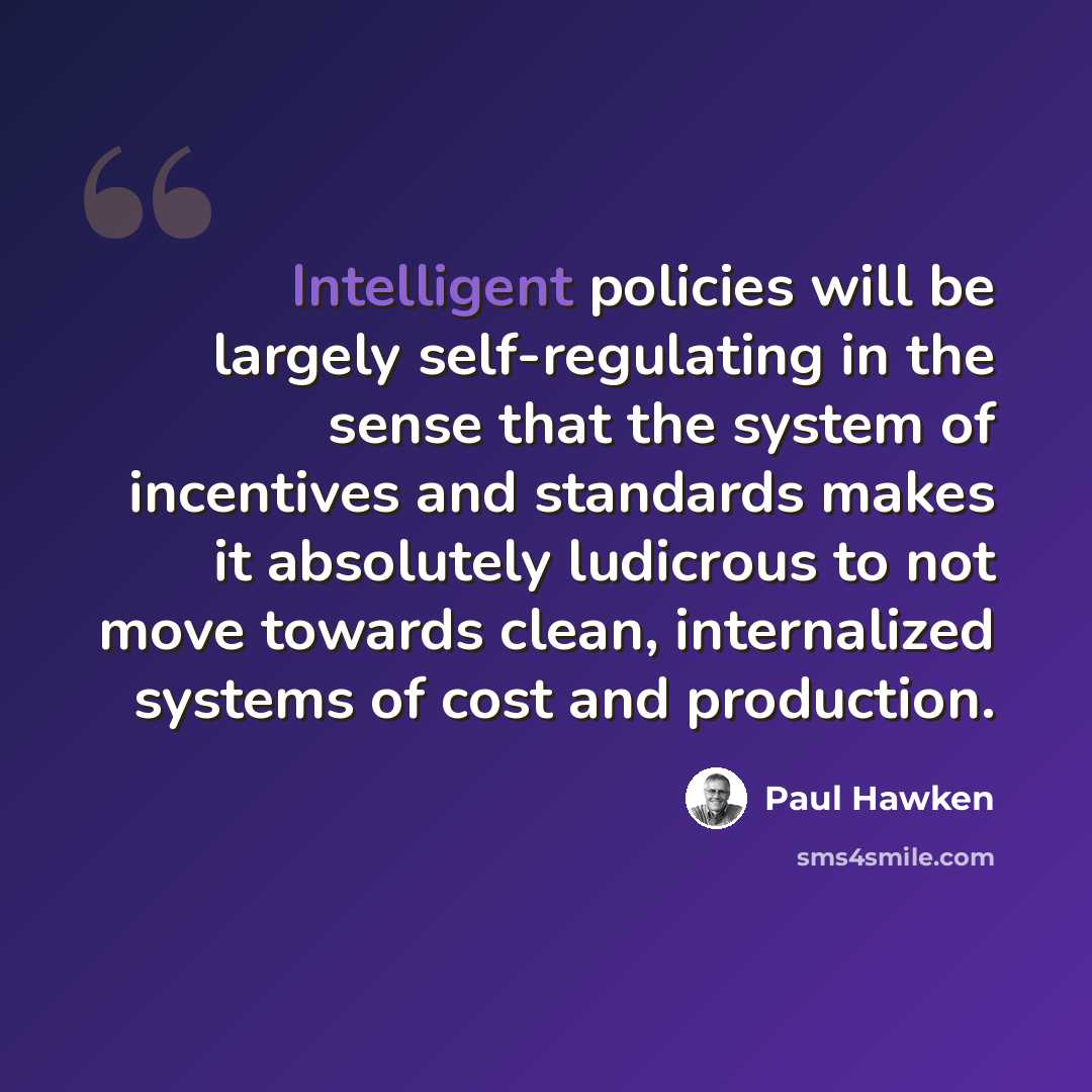“Intelligent policies will be largely self-regulating in the sense that the system of incentives and standards makes it absolutely ludicrous to not move towards clean, internalized systems of cost and production.” quote by Paul Hawken