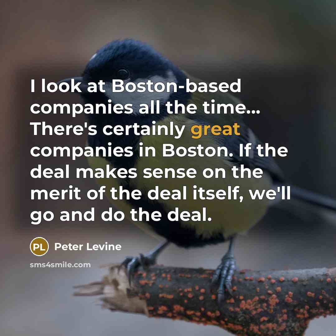 “I look at Boston-based companies all the time... There's certainly great companies in Boston. If the deal makes sense on the merit of the deal itself, we'll go and do the deal.” quote by Peter Levine