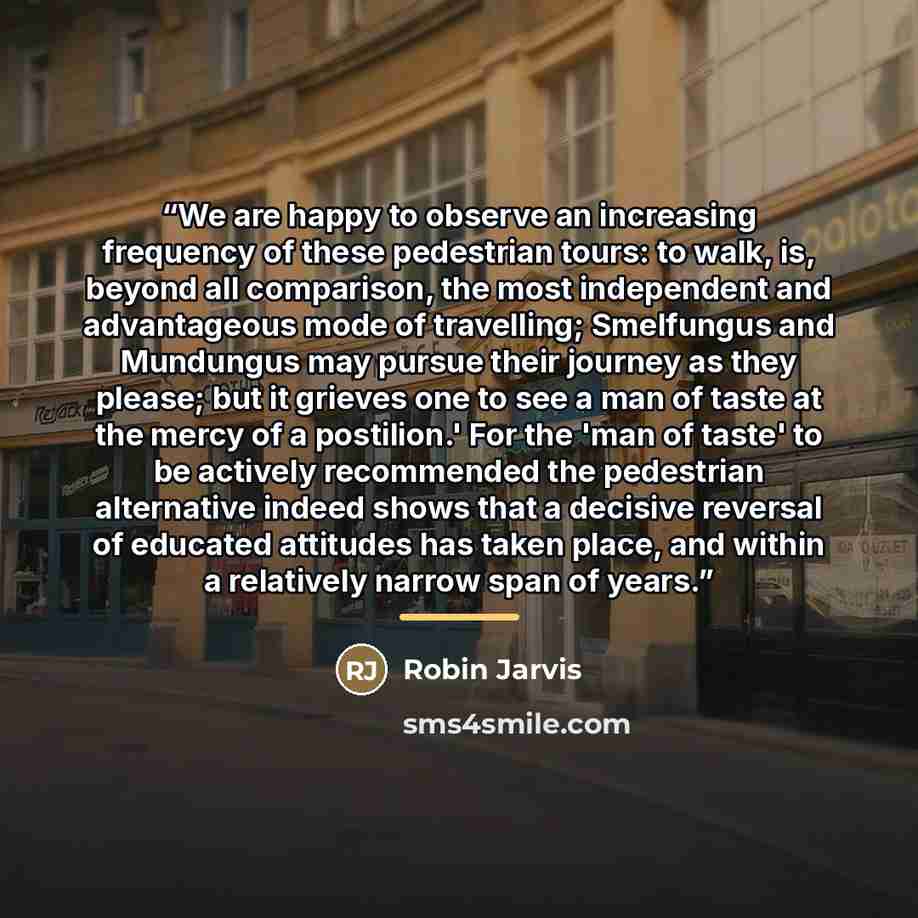 “We are happy to observe an increasing frequency of these pedestrian tours: to walk, is, beyond all comparison, the most independent and advantageous mode of travelling; Smelfungus and Mundungus may pursue their journey as they please; but it grieves one to see a man of taste at the mercy of a…” quote by Robin Jarvis