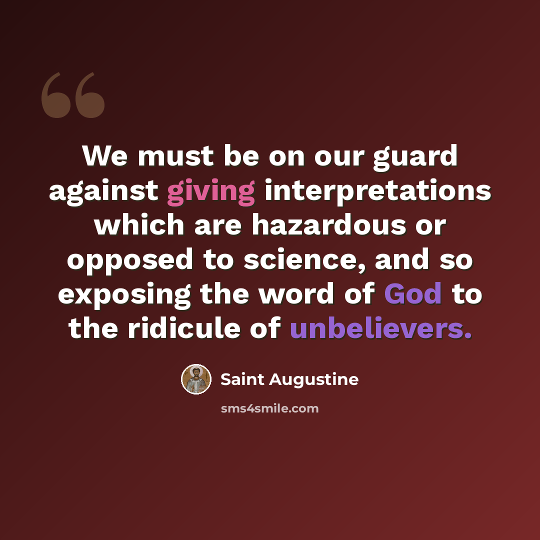 “We must be on our guard against giving interpretations which are hazardous or opposed to science, and so exposing the word of God to the ridicule of unbelievers.” quote by Saint Augustine
