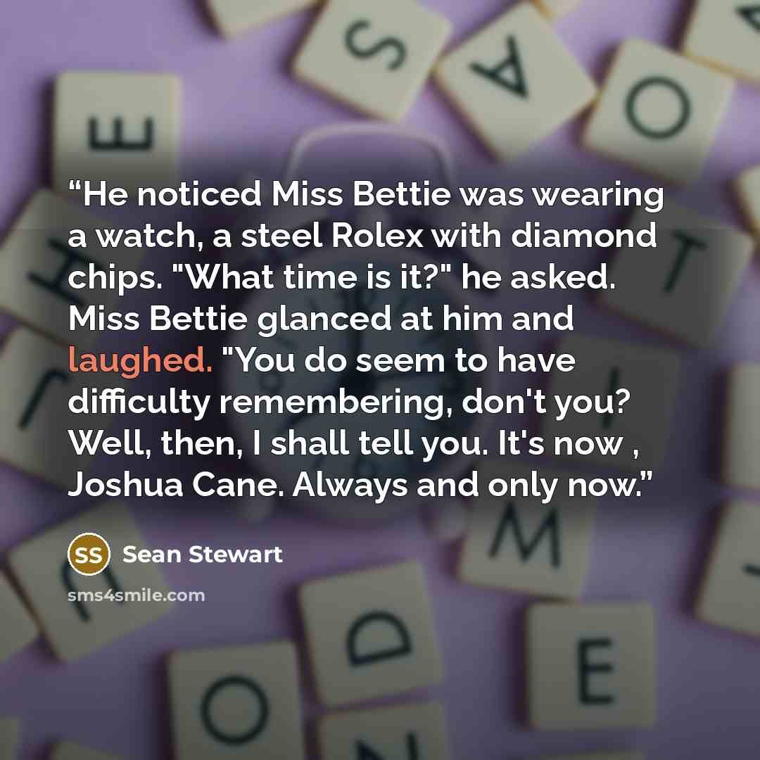 “He noticed Miss Bettie was wearing a watch, a steel Rolex with diamond chips. "What time is it?" he asked. Miss Bettie glanced at him and laughed. "You do seem to have difficulty remembering, don't you? Well, then, I shall tell you. It's now , Joshua Cane. Always and only now.” quote by Sean Stewart