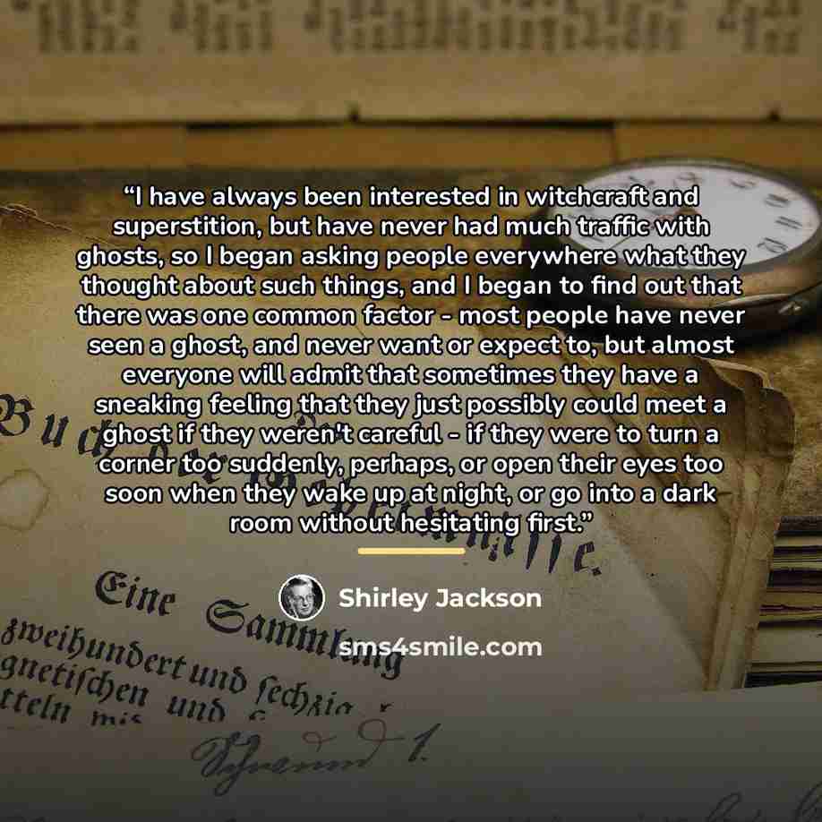 “I have always been interested in witchcraft and superstition, but have never had much traffic with ghosts, so I began asking people everywhere what they thought about such things, and I began to find out that there was one common factor - most people have never seen a ghost, and never want or…” quote by Shirley Jackson