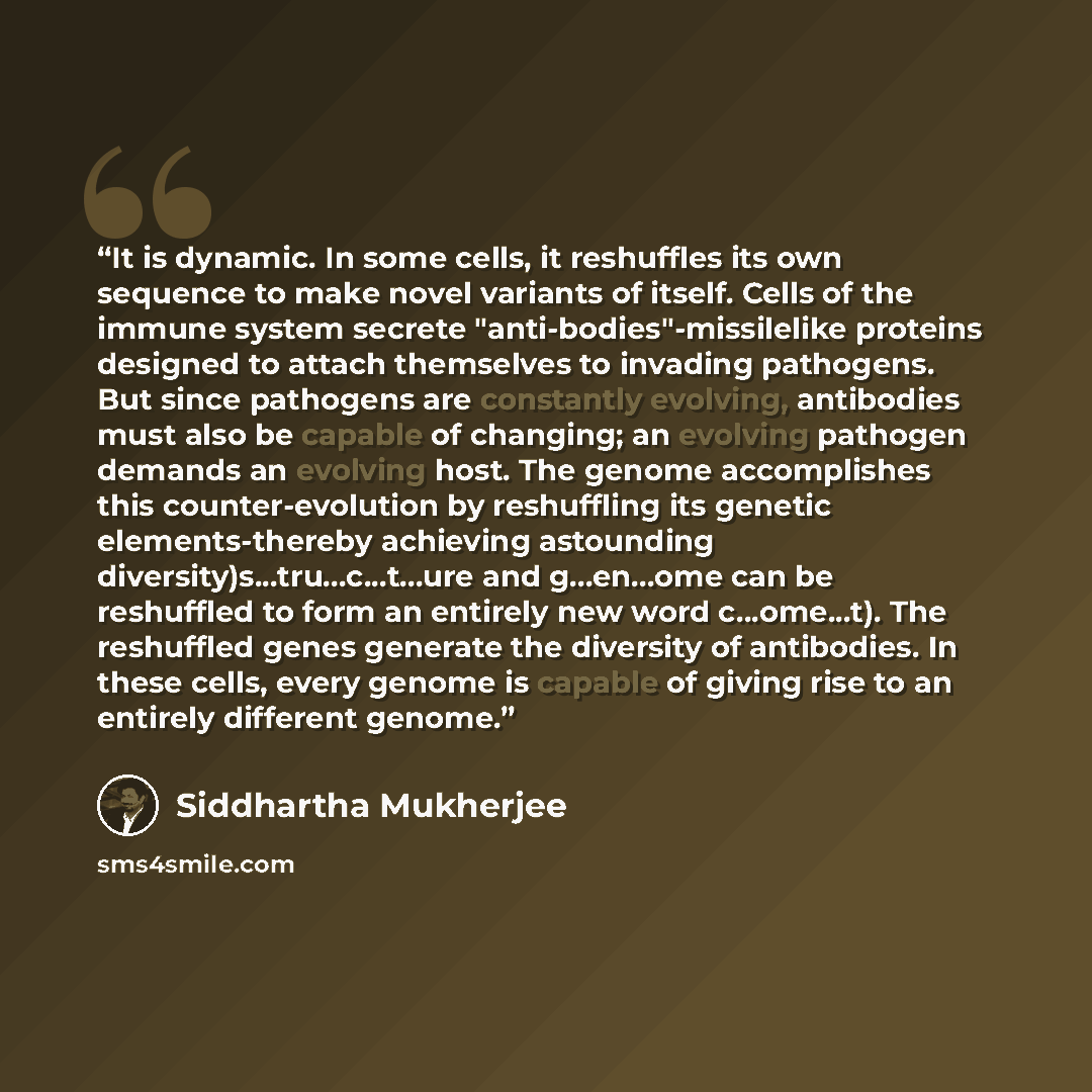 “It is dynamic. In some cells, it reshuffles its own sequence to make novel variants of itself. Cells of the immune system secrete "anti-bodies"-missilelike proteins designed to attach themselves to invading pathogens. But since pathogens are constantly evolving, antibodies must also be capable of…” quote by Siddhartha Mukherjee