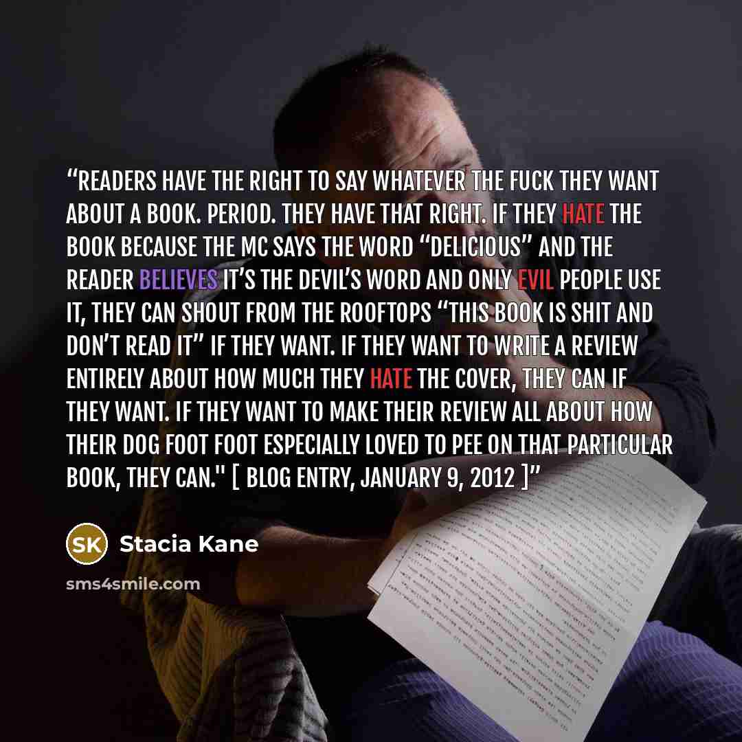 “Readers have the right to say whatever the fuck they want about a book. Period. They have that right. If they hate the book because the MC says the word “delicious” and the reader believes it’s the Devil’s word and only evil people use it, they can shout from the rooftops “This book is shit and…” quote by Stacia Kane