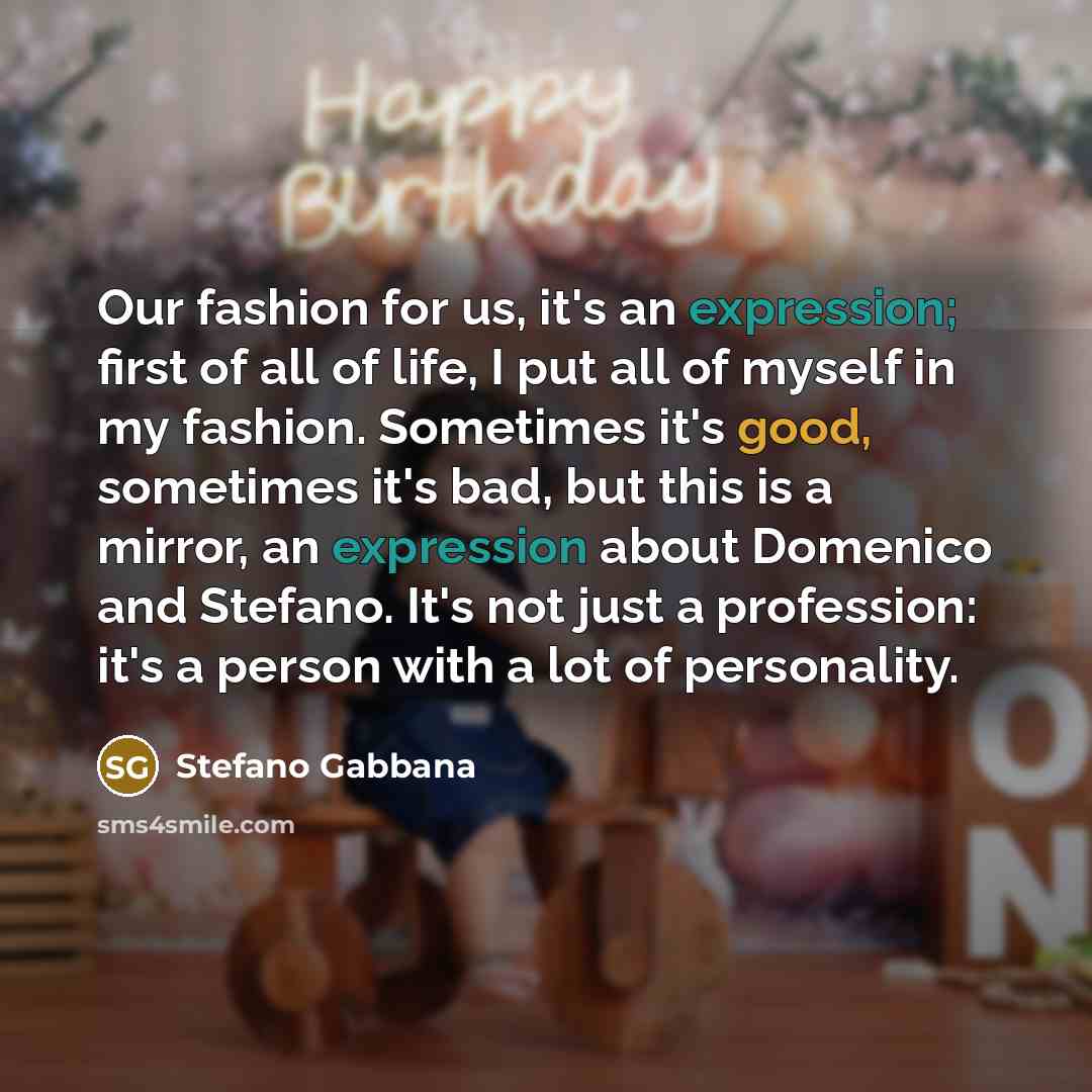 “Our fashion for us, it's an expression; first of all of life, I put all of myself in my fashion. Sometimes it's good, sometimes it's bad, but this is a mirror, an expression about Domenico and Stefano. It's not just a profession: it's a person with a lot of personality.” quote by Stefano Gabbana