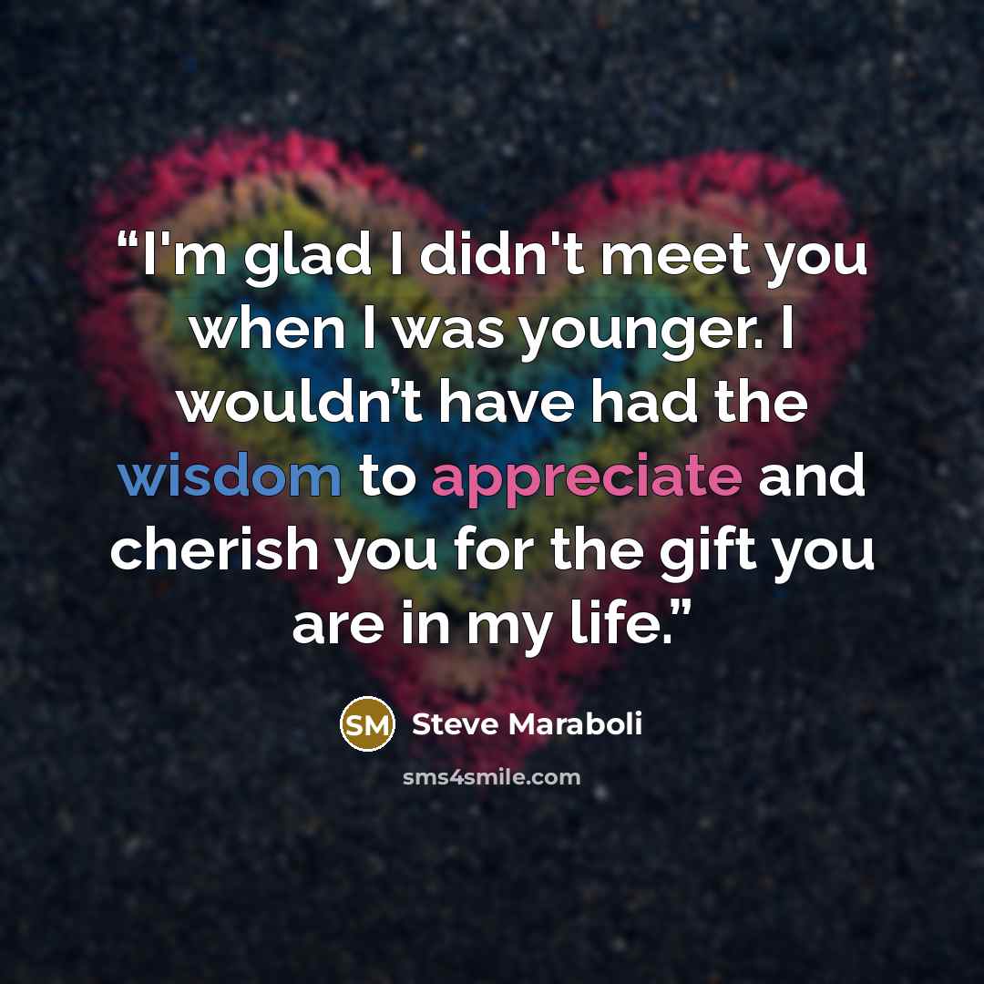 “I'm glad I didn't meet you when I was younger. I wouldn’t have had the wisdom to appreciate and cherish you for the gift you are in my life.” quote by Steve Maraboli