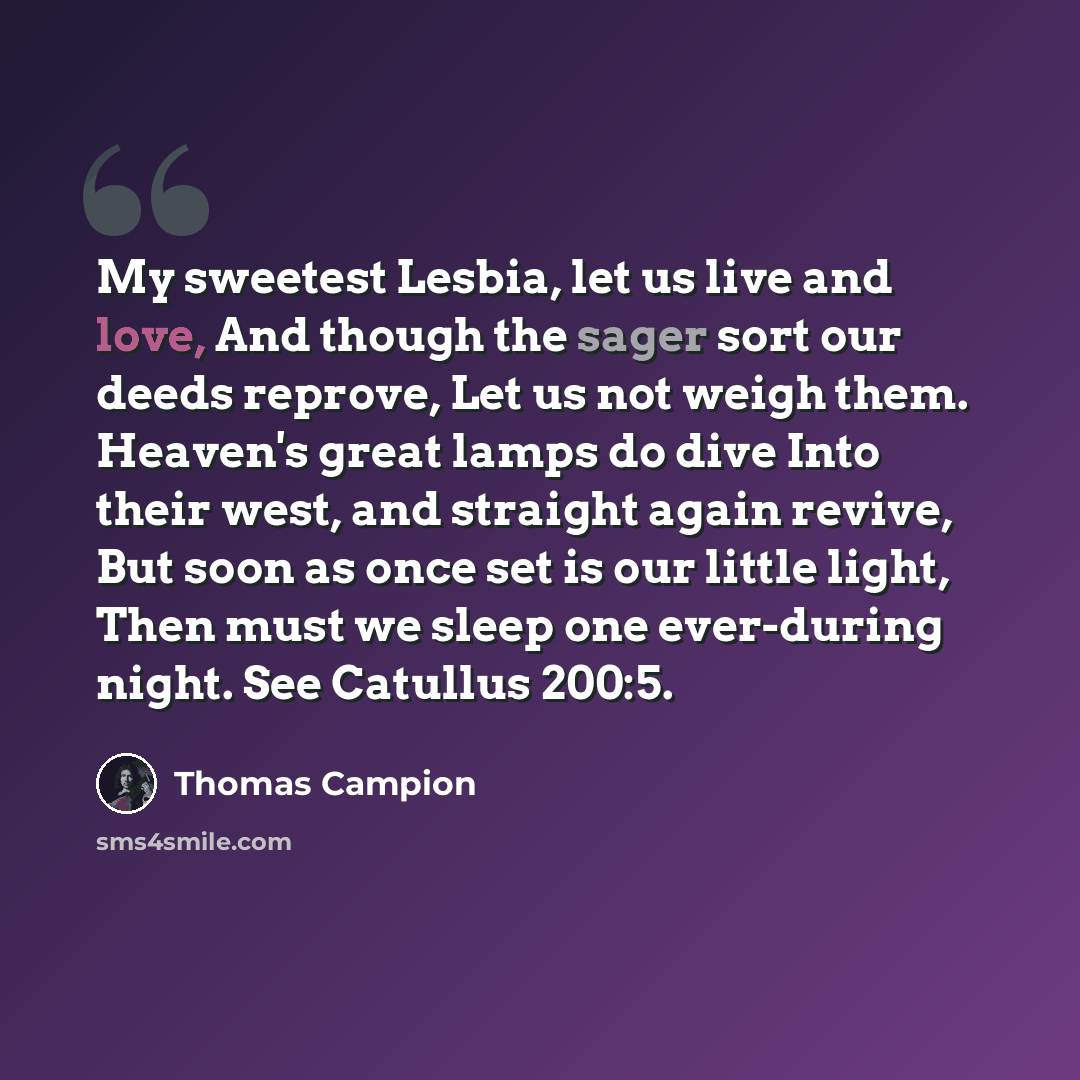 “My sweetest Lesbia, let us live and love, And though the sager sort our deeds reprove, Let us not weigh them. Heaven's great lamps do dive Into their west, and straight again revive, But soon as once set is our little light, Then must we sleep one ever-during night. See Catullus 200:5.” quote by Thomas Campion
