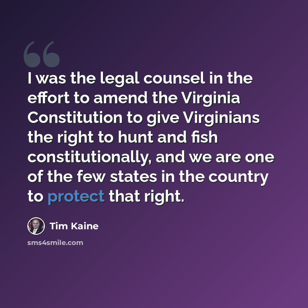 “I was the legal counsel in the effort to amend the Virginia Constitution to give Virginians the right to hunt and fish constitutionally, and we are one of the few states in the country to protect that right.” quote by Tim Kaine