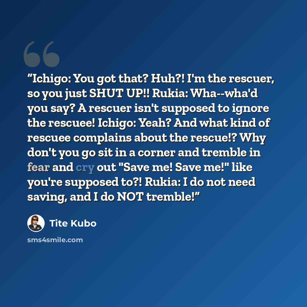 “Ichigo: You got that? Huh?! I'm the rescuer, so you just SHUT UP!! Rukia: Wha--wha'd you say? A rescuer isn't supposed to ignore the rescuee! Ichigo: Yeah? And what kind of rescuee complains about the rescue!? Why don't you go sit in a corner and tremble in fear and cry out "Save me! Save me!"…” quote by Tite Kubo