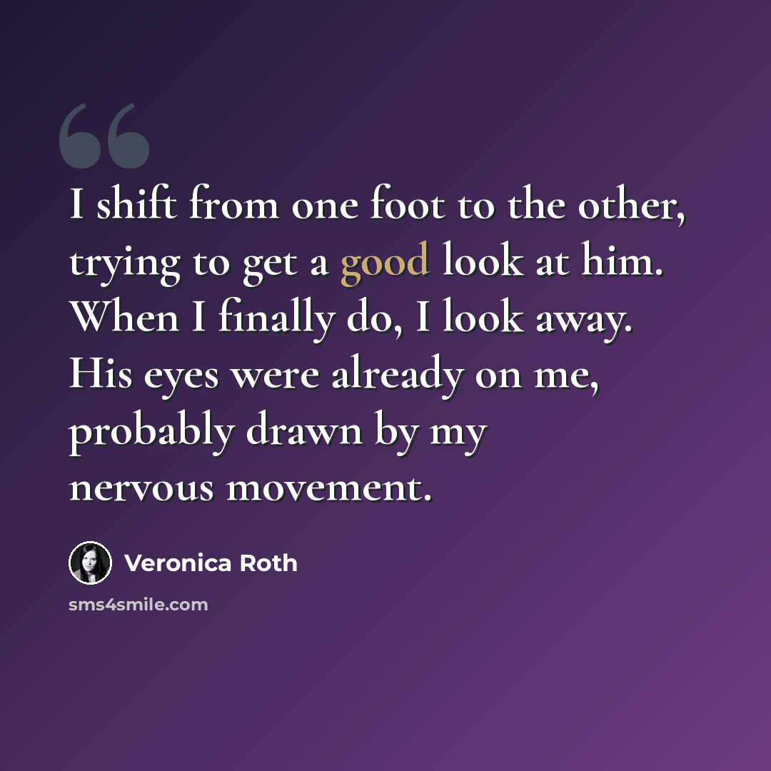 “I shift from one foot to the other, trying to get a good look at him. When I finally do, I look away. His eyes were already on me, probably drawn by my nervous movement.” quote by Veronica Roth