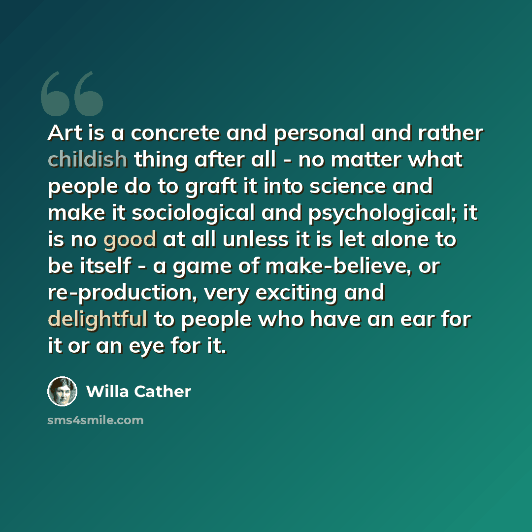 “Art is a concrete and personal and rather childish thing after all - no matter what people do to graft it into science and make it sociological and psychological; it is no good at all unless it is let alone to be itself - a game of make-believe, or re-production, very exciting and delightful to…” quote by Willa Cather