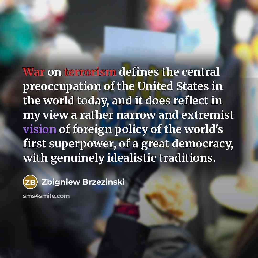 “War on terrorism defines the central preoccupation of the United States in the world today, and it does reflect in my view a rather narrow and extremist vision of foreign policy of the world's first superpower, of a great democracy, with genuinely idealistic traditions.” quote by Zbigniew Brzezinski