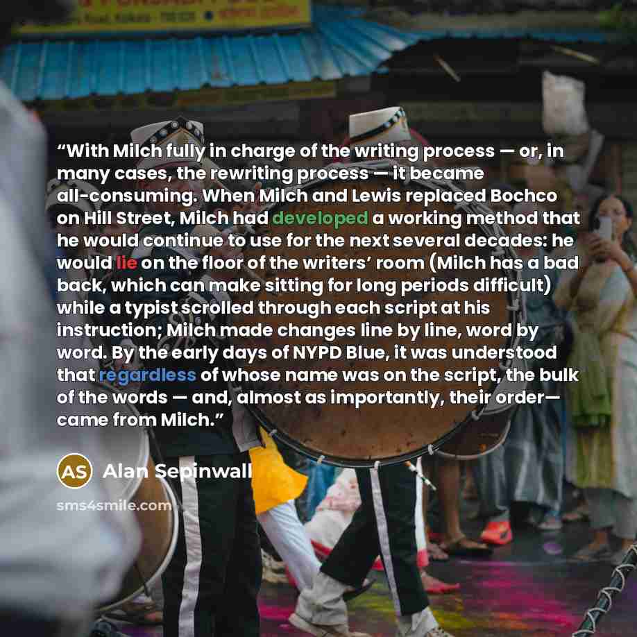 “With Milch fully in charge of the writing process — or, in many cases, the rewriting process — it became all-consuming. When Milch and Lewis replaced Bochco on Hill Street, Milch had developed a working method that he would continue to use for the next several decades: he would lie on the floor of…” quote by Alan Sepinwall