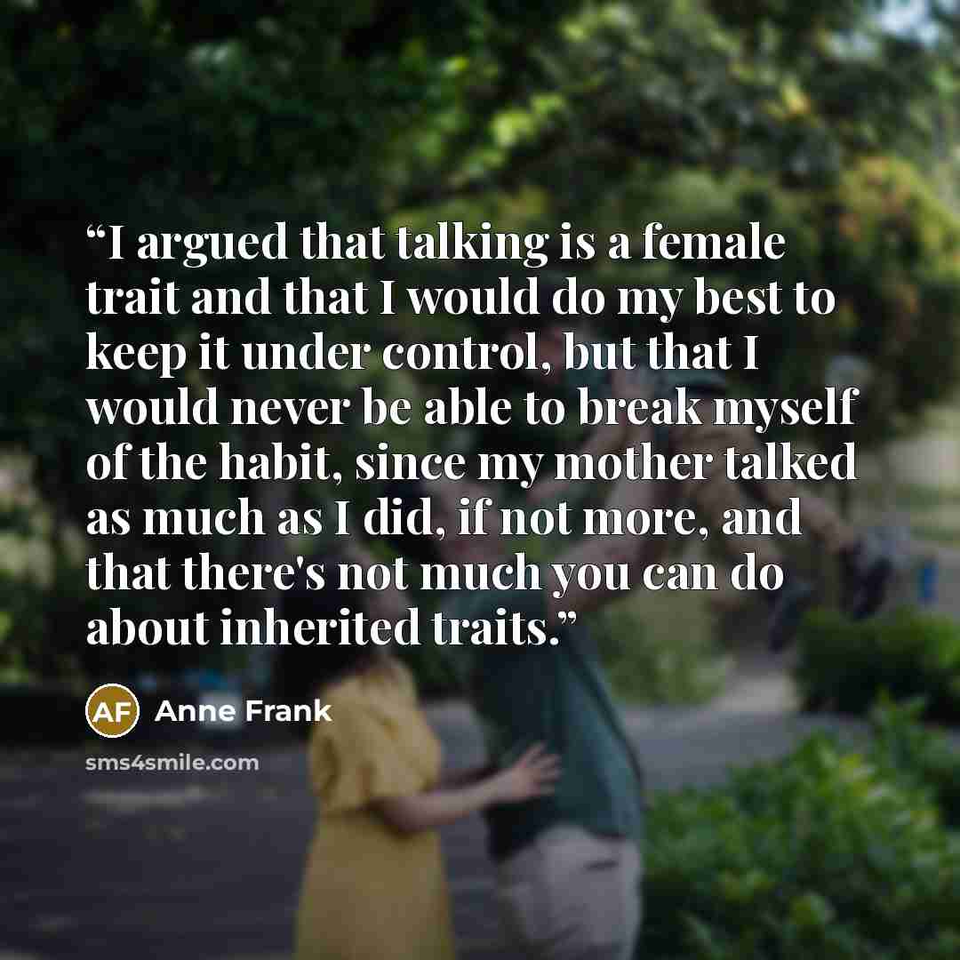 “I argued that talking is a female trait and that I would do my best to keep it under control, but that I would never be able to break myself of the habit, since my mother talked as much as I did, if not more, and that there's not much you can do about inherited traits.” quote by Anne Frank