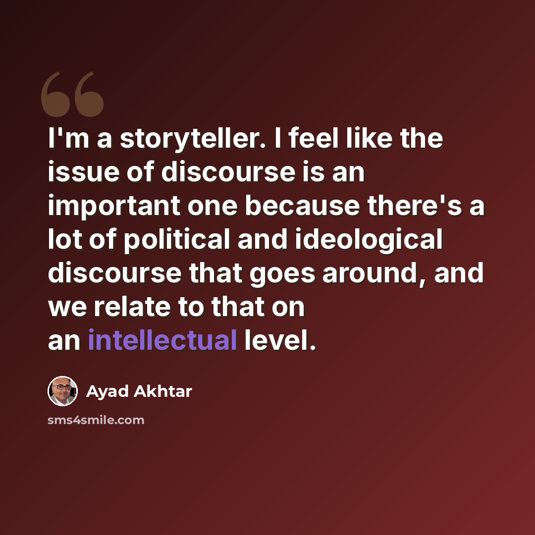“I'm a storyteller. I feel like the issue of discourse is an important one because there's a lot of political and ideological discourse that goes around, and we relate to that on an intellectual level.” quote by Ayad Akhtar