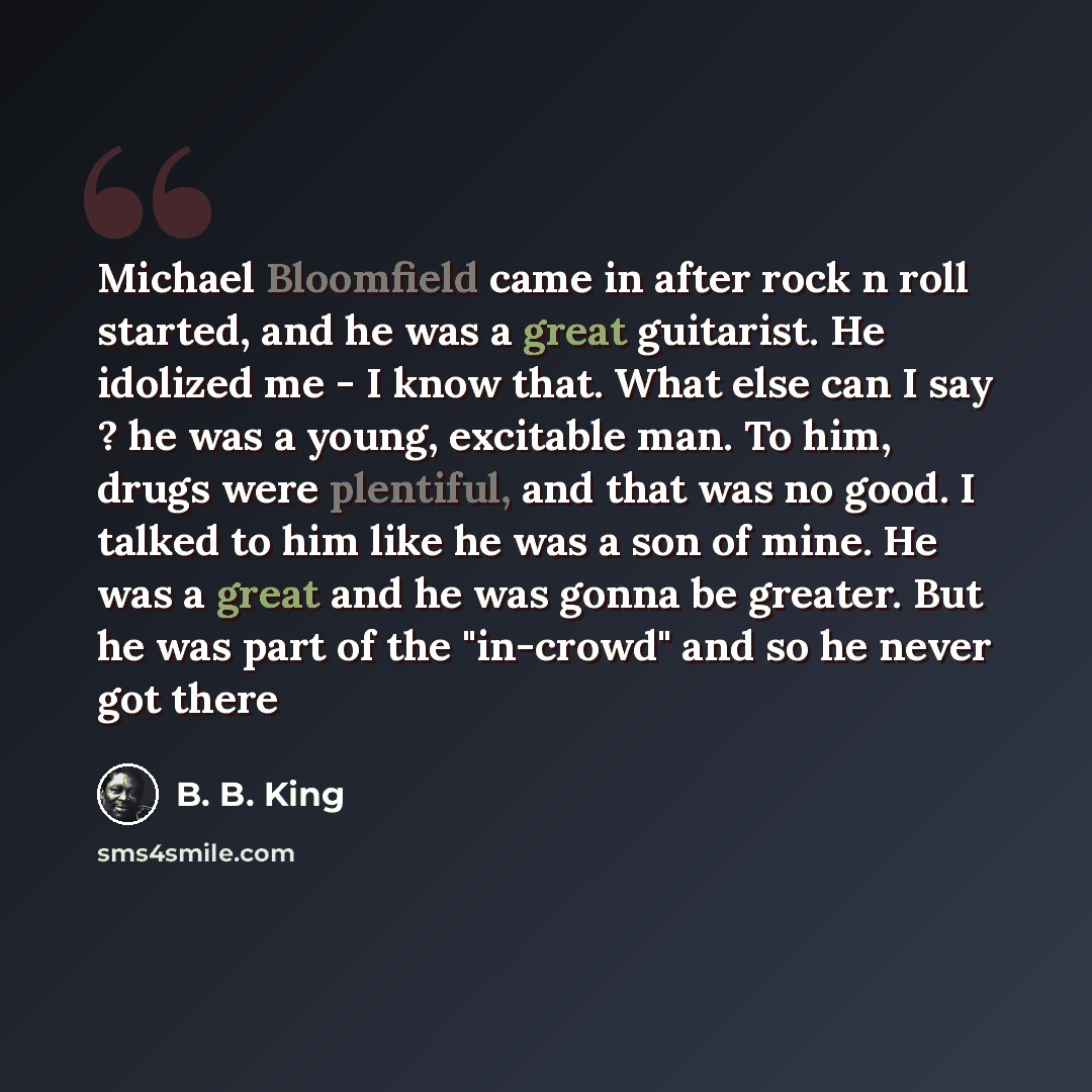 “Michael Bloomfield came in after rock n roll started, and he was a great guitarist. He idolized me - I know that. What else can I say ? he was a young, excitable man. To him, drugs were plentiful, and that was no good. I talked to him like he was a son of mine. He was a great and he was gonna be…” quote by B. B. King