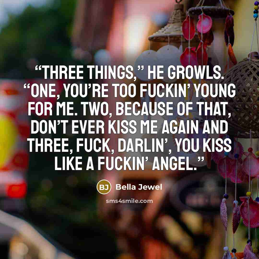 “Three things,” he growls. “One, you’re too fuckin’ young for me. Two, because of that, don’t ever kiss me again and three, fuck, darlin’, you kiss like a fuckin’ angel.” quote by Bella Jewel