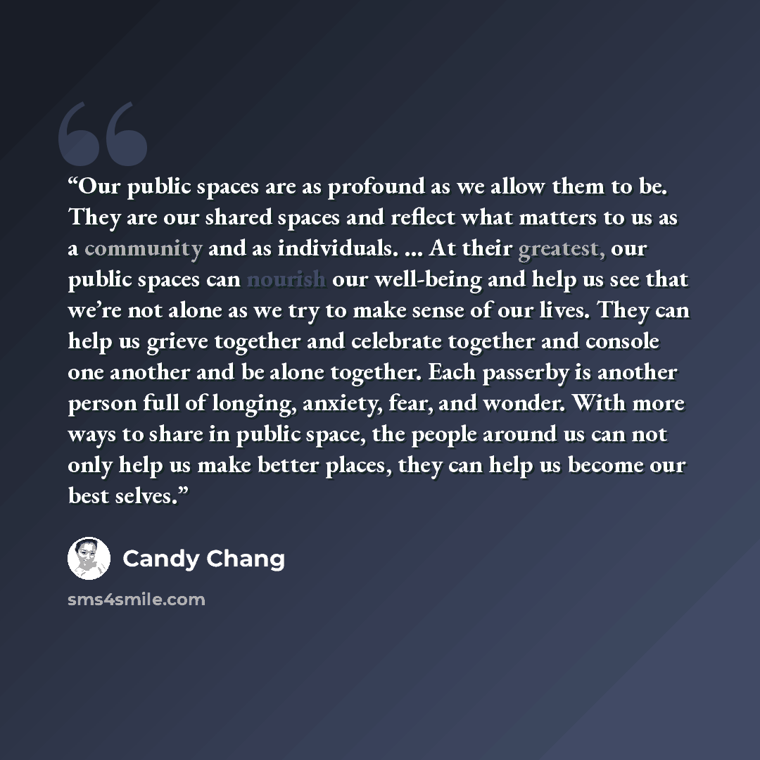 “Our public spaces are as profound as we allow them to be. They are our shared spaces and reflect what matters to us as a community and as individuals. … At their greatest, our public spaces can nourish our well-being and help us see that we’re not alone as we try to make sense of our lives. They…” quote by Candy Chang