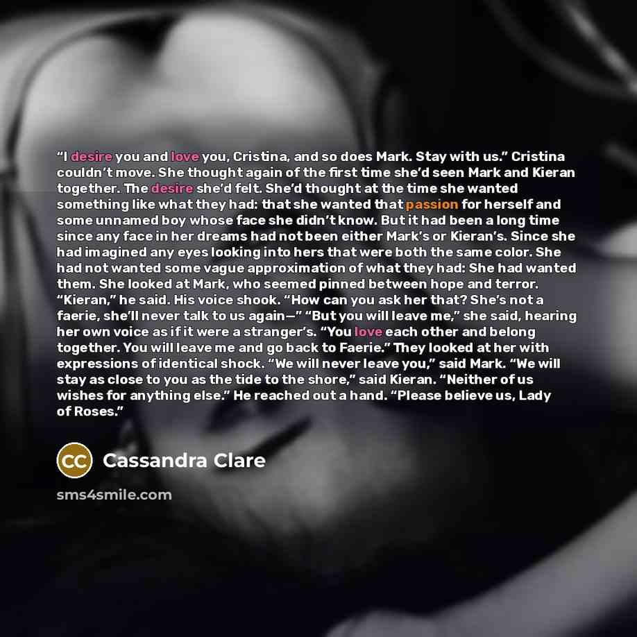 “I desire you and love you, Cristina, and so does Mark. Stay with us.” Cristina couldn’t move. She thought again of the first time she’d seen Mark and Kieran together. The desire she’d felt. She’d thought at the time she wanted something like what they had: that she wanted that passion for herself…” quote by Cassandra Clare