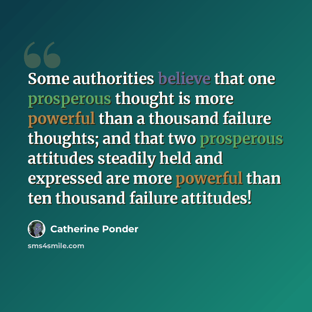 “Some authorities believe that one prosperous thought is more powerful than a thousand failure thoughts; and that two prosperous attitudes steadily held and expressed are more powerful than ten thousand failure attitudes!” quote by Catherine Ponder