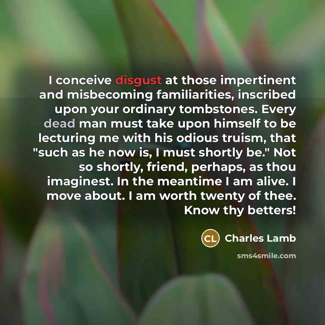 “I conceive disgust at those impertinent and misbecoming familiarities, inscribed upon your ordinary tombstones. Every dead man must take upon himself to be lecturing me with his odious truism, that "such as he now is, I must shortly be." Not so shortly, friend, perhaps, as thou imaginest. In the…” quote by Charles Lamb