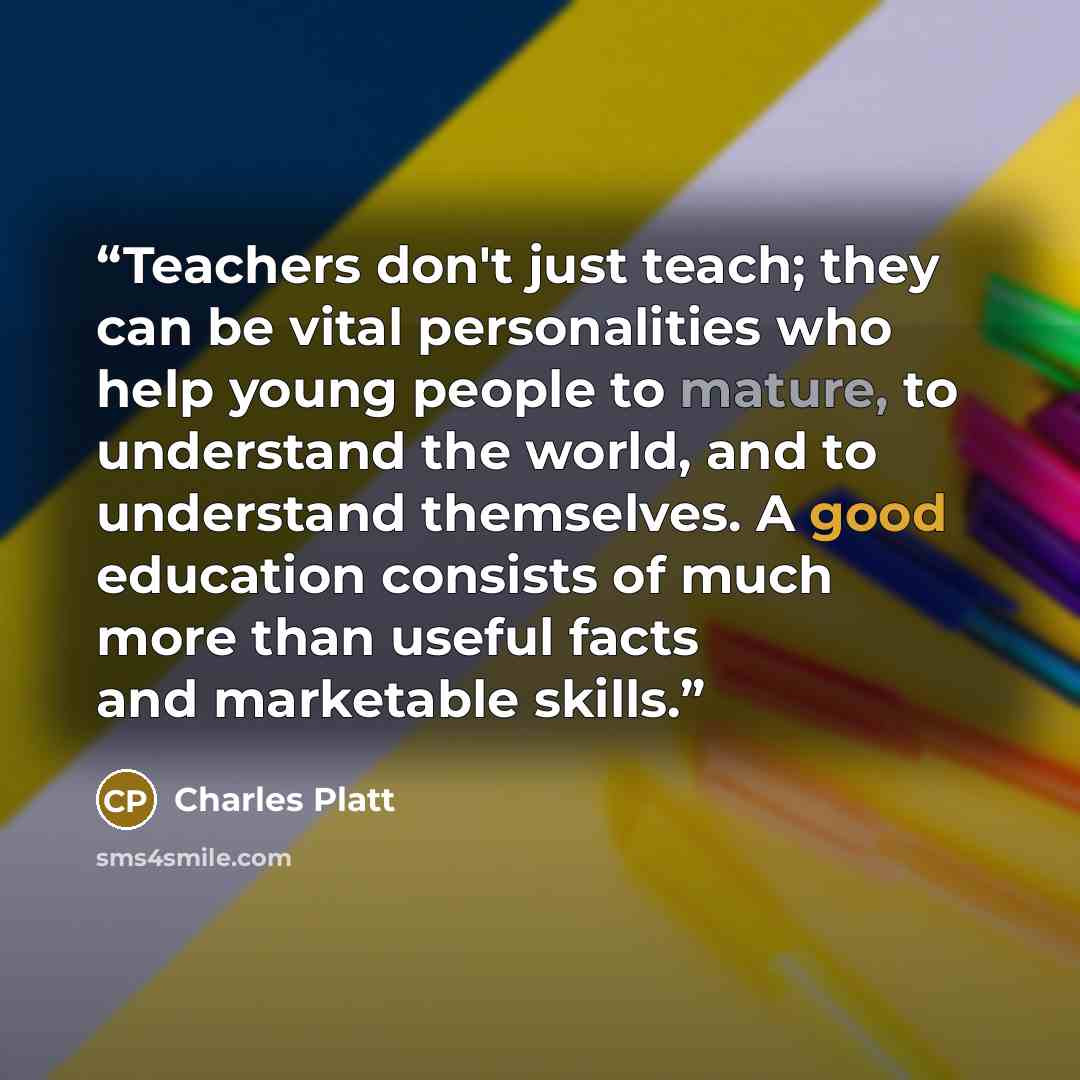 “Teachers don't just teach; they can be vital personalities who help young people to mature, to understand the world, and to understand themselves. A good education consists of much more than useful facts and marketable skills.” quote by Charles Platt