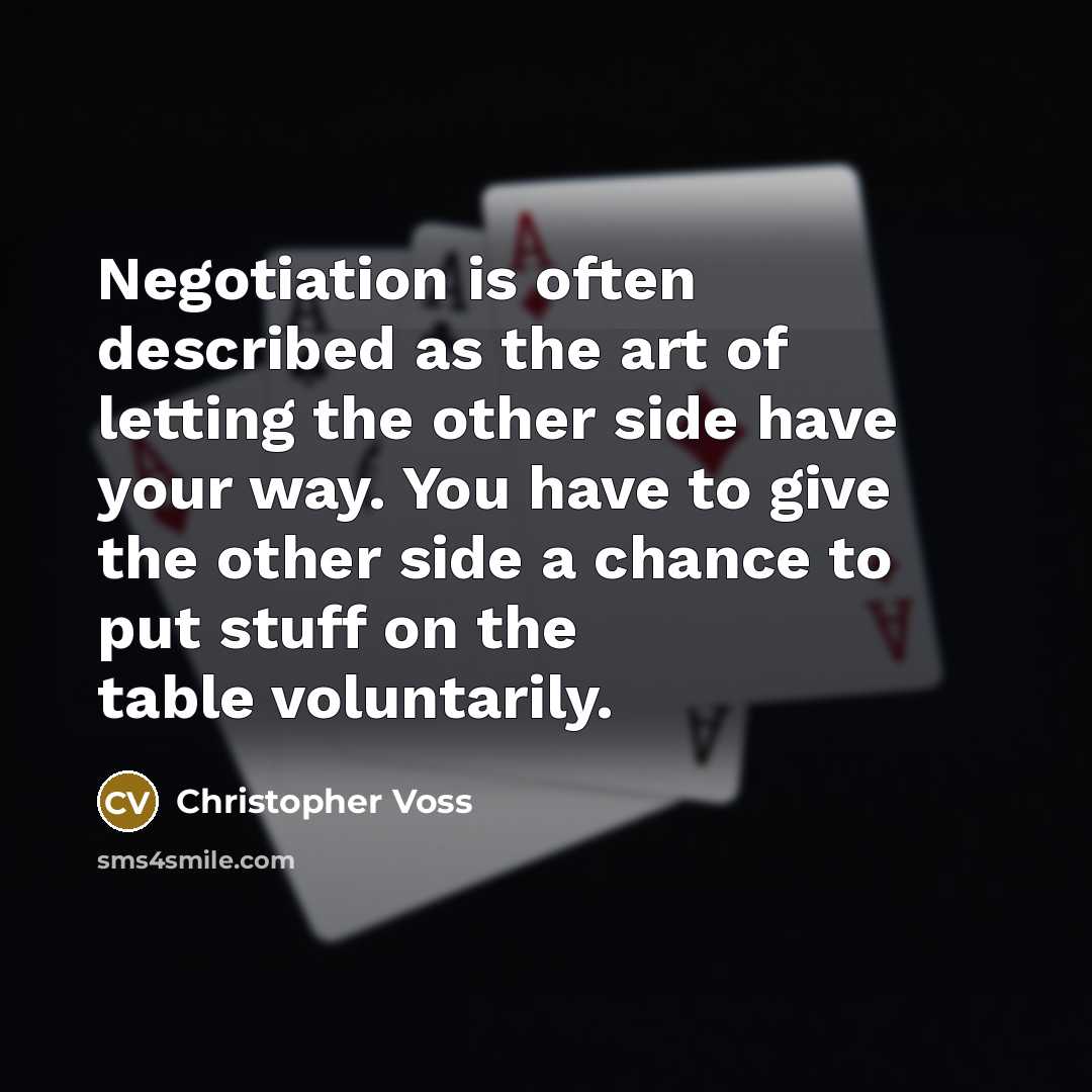 “Negotiation is often described as the art of letting the other side have your way. You have to give the other side a chance to put stuff on the table voluntarily.” quote by Christopher Voss