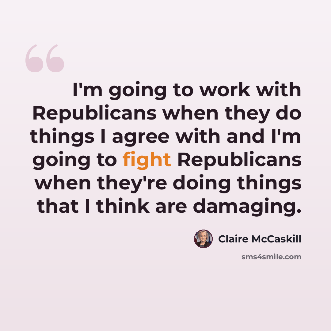 “I'm going to work with Republicans when they do things I agree with and I'm going to fight Republicans when they're doing things that I think are damaging.” quote by Claire McCaskill