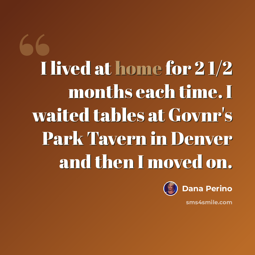“I lived at home for 2 1/2 months each time. I waited tables at Govnr's Park Tavern in Denver and then I moved on.” quote by Dana Perino