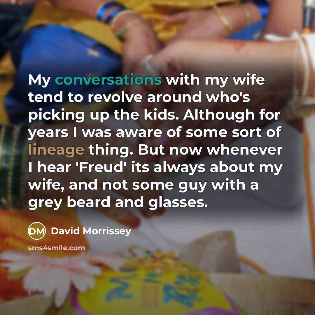 “My conversations with my wife tend to revolve around who's picking up the kids. Although for years I was aware of some sort of lineage thing. But now whenever I hear 'Freud' its always about my wife, and not some guy with a grey beard and glasses.” quote by David Morrissey