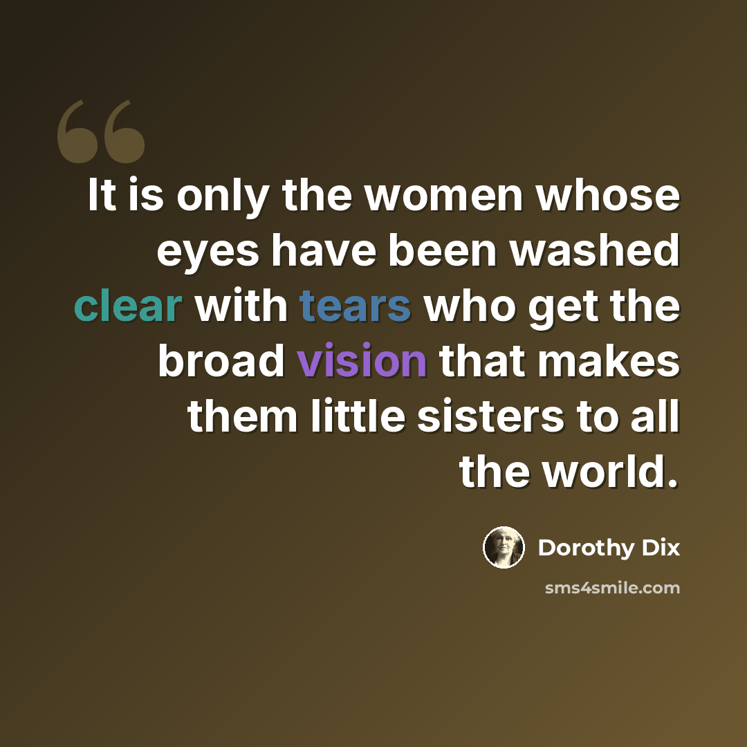 “It is only the women whose eyes have been washed clear with tears who get the broad vision that makes them little sisters to all the world.” quote by Dorothy Dix
