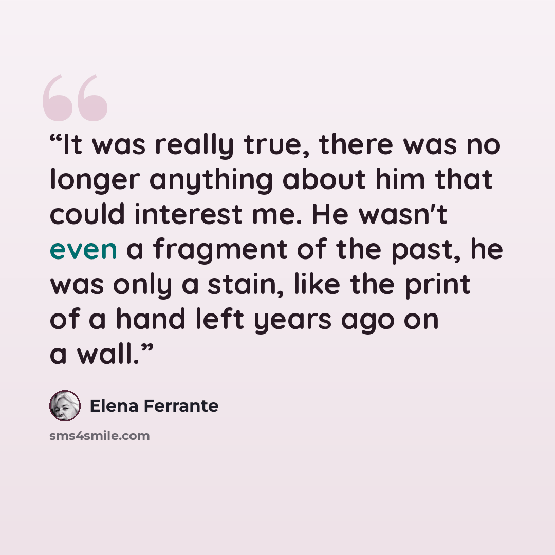 “It was really true, there was no longer anything about him that could interest me. He wasn't even a fragment of the past, he was only a stain, like the print of a hand left years ago on a wall.” quote by Elena Ferrante