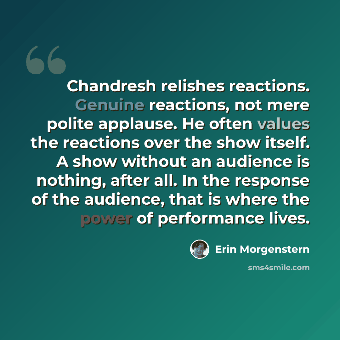 “Chandresh relishes reactions. Genuine reactions, not mere polite applause. He often values the reactions over the show itself. A show without an audience is nothing, after all. In the response of the audience, that is where the power of performance lives.” quote by Erin Morgenstern