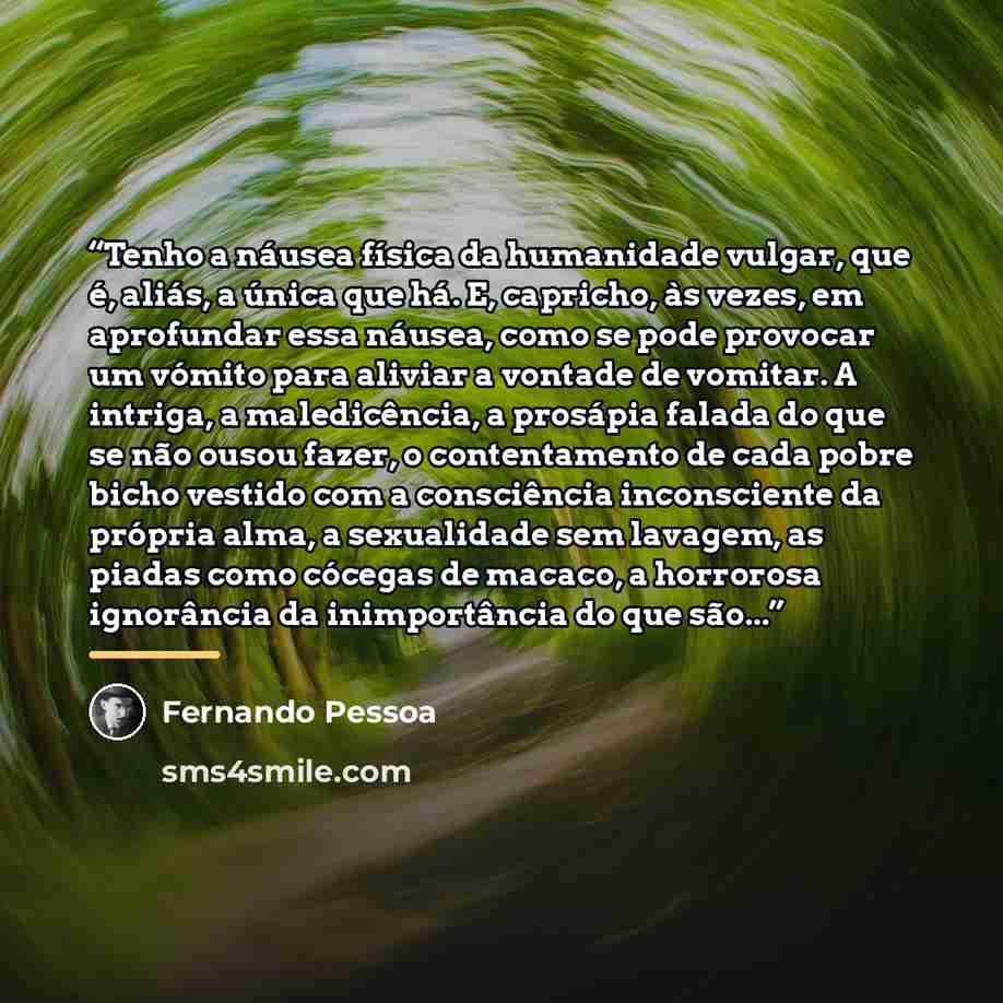 “Tenho a náusea física da humanidade vulgar, que é, aliás, a única que há. E, capricho, às vezes, em aprofundar essa náusea, como se pode provocar um vómito para aliviar a vontade de vomitar. A intriga, a maledicência, a prosápia falada do que se não ousou fazer, o contentamento de cada pobre bicho…” quote by Fernando Pessoa